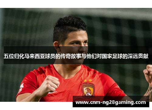 五位归化马来西亚球员的传奇故事与他们对国家足球的深远贡献
