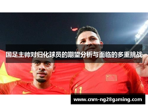 国足主帅对归化球员的期望分析与面临的多重挑战