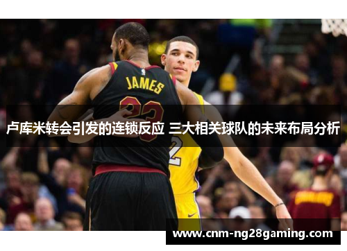 卢库米转会引发的连锁反应 三大相关球队的未来布局分析
