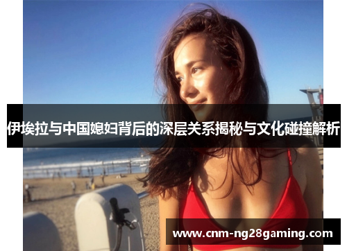 伊埃拉与中国媳妇背后的深层关系揭秘与文化碰撞解析