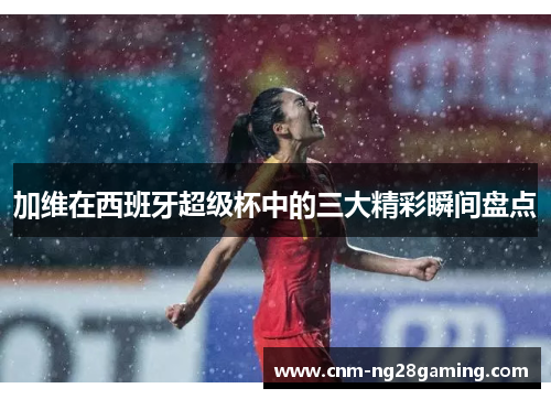 加维在西班牙超级杯中的三大精彩瞬间盘点