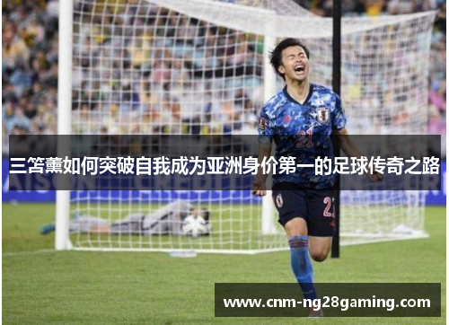 三笘薰如何突破自我成为亚洲身价第一的足球传奇之路