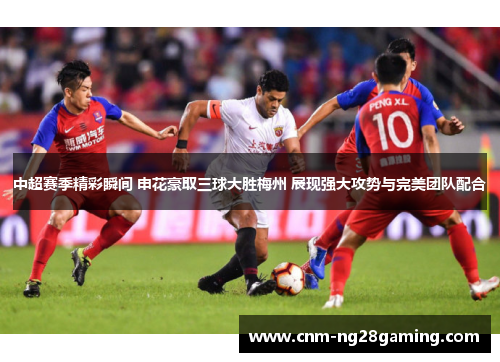 中超赛季精彩瞬间 申花豪取三球大胜梅州 展现强大攻势与完美团队配合