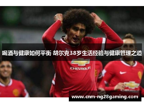 喝酒与健康如何平衡 胡尔克38岁生活经验与健康管理之道