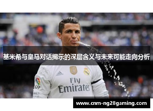 基米希与皇马对话揭示的深层含义与未来可能走向分析