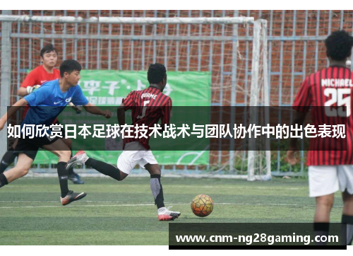 如何欣赏日本足球在技术战术与团队协作中的出色表现