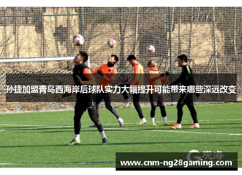 孙捷加盟青岛西海岸后球队实力大幅提升可能带来哪些深远改变