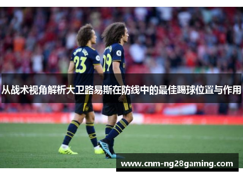 从战术视角解析大卫路易斯在防线中的最佳踢球位置与作用