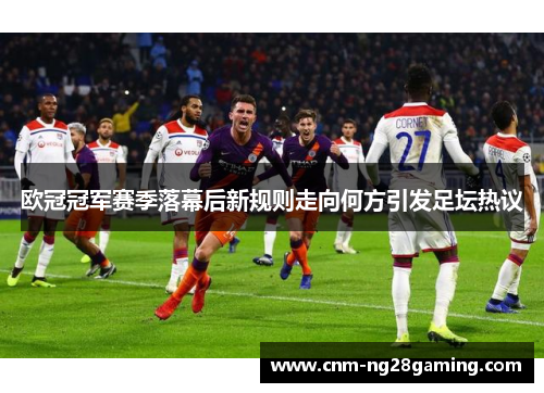 欧冠冠军赛季落幕后新规则走向何方引发足坛热议