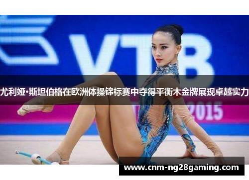 尤利娅·斯坦伯格在欧洲体操锦标赛中夺得平衡木金牌展现卓越实力