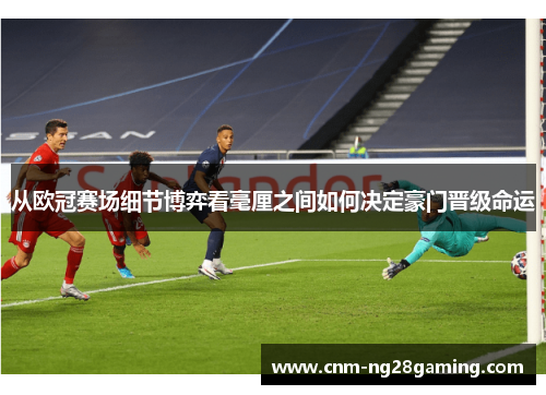 从欧冠赛场细节博弈看毫厘之间如何决定豪门晋级命运