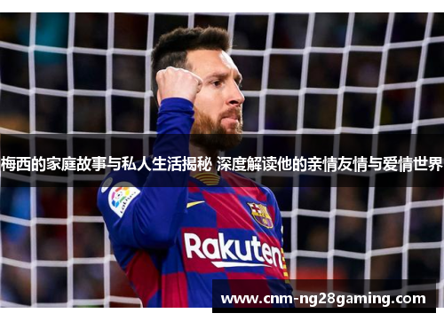 梅西的家庭故事与私人生活揭秘 深度解读他的亲情友情与爱情世界