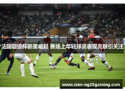 法国超级杯新星崛起 赛场上年轻球员表现亮眼引关注