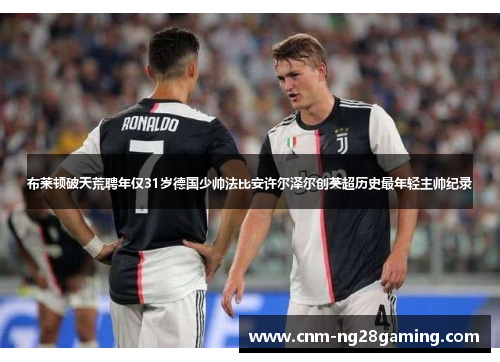 布莱顿破天荒聘年仅31岁德国少帅法比安许尔泽尔创英超历史最年轻主帅纪录