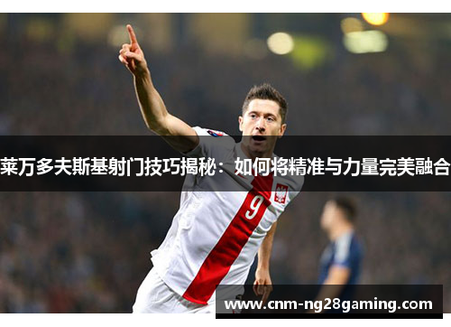 莱万多夫斯基射门技巧揭秘：如何将精准与力量完美融合