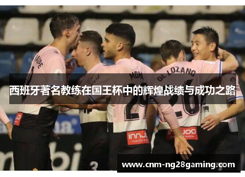 西班牙著名教练在国王杯中的辉煌战绩与成功之路