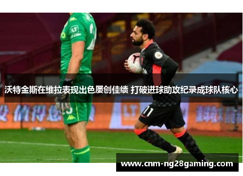 沃特金斯在维拉表现出色屡创佳绩 打破进球助攻纪录成球队核心 沃特金斯在维拉表现出色屡创佳绩 打破进球助攻纪录成球队核心